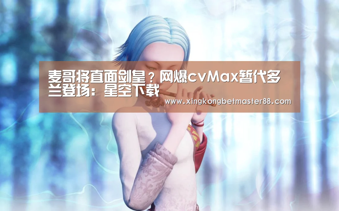 麦哥将直面剑皇?网爆cvMax暂代多兰登场:星空下载(图1) 星空官网